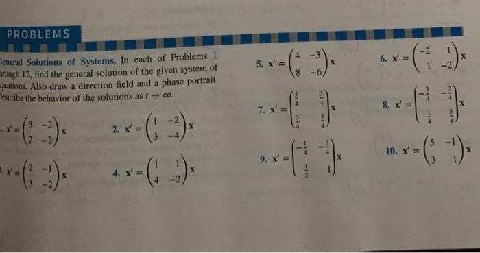 PROBLEMS
Seneral Solutions of Systems. In each of Problems 1
arough 12, find the general solution of the given system of
quations. Also draw a direction field and a phase portrait.
Describe the behavior of the solutions as t 0o.
5. x' =
-2
6. x' =
7. x' =
8. x'
2. x' =
9. x' =
10. x' =
4. x' =
MI4
D14
514
n14
