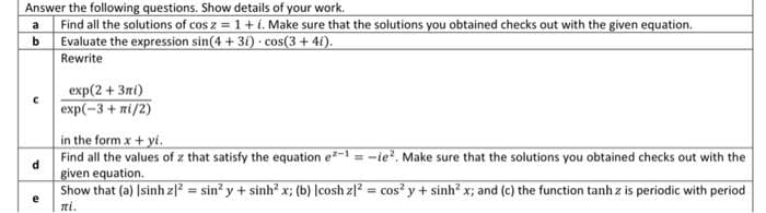 Answer the following questions. Show details of your work.
Find all the solutions of cos z = 1+i. Make sure that the solutions you obtained checks out with the given equation.
Evaluate the expression sin(4 + 3i) · cos(3+ 4i).
a
%3D
b
Rewrite
exp(2 + 3п()
еxp(-3 + пi/2)
in the form x + yi.
Find all the values of z that satisfy the equation e-1 = -ie?. Make sure that the solutions you obtained checks out with the
given equation.
Show that (a) Isinh zl = sin? y + sinh? x; (b) |cosh z|? = cos? y + sinh? x; and (c) the function tanh z is periodic with period
%3!
ni.
