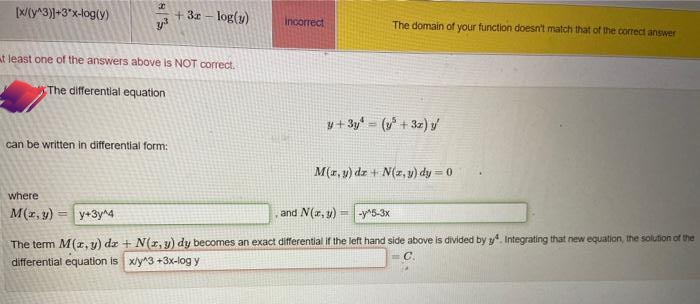 [X/(y^3)]+3*x-log(y)
+3z - log(y)
Incorrect
The domain of your function doesn't match that of the correct answer
at least one of the answers above is NOT correct.
The differential equation
y+ 3y = ( + 3z)/
can be written in differential form:
M(z, y) dz + N(z, y) dy = 0
where
M(r, y) = y+3yna
and N(r, y) = -y^5-3x
%3D
The term M(r, y) dz + N(r, y) dy becomes an exact differential if the left hand side above is divided by y. Integrating that new equation, the solution of the
differential equation is xly^3 +3x-log y
