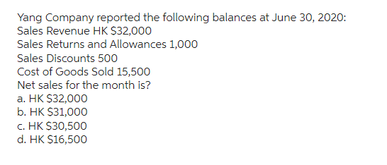 Yang Company reported the following balances at June 30, 2020:
Sales Revenue HK $32,000
Sales Returns and Allowances 1,000
Sales Discounts 500
Cost of Goods Sold 15,500
Net sales for the month is?
a. HK $32,000
b. HK $31,000
C. HK $30,500
d. HK $16,500