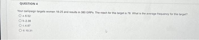 QUESTION 4
Your campaign targets women 18-25 and results in 380 GRPs. The reach for this target is 78. What is the average frequency for this target?
O a.6.52
Ob. 2.38
O c.4.87
O d. 10.31