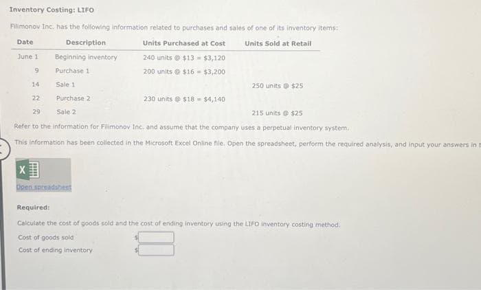 Inventory Costing: LIFO
Filimonov Inc. has the following information related to purchases and sales of one of its inventory items:
Date
Description
Units Purchased at Cost
Units Sold at Retail
240 units $13 = $3,120
200 units@ $16- $3,200
June 1
9
14
22
X
Beginning inventory
Purchase 1
Sale 1
Purchase 2
Sale 2
29
215 units @ $25
Refer to the information for Filimonov Inc. and assume that the company uses a perpetual inventory system.
This information has been collected in the Microsoft Excel Online file. Open the spreadsheet, perform the required analysis, and input your answers in t
Open.spreadsheet
230 units@ $18= $4,140
250 units@ $25
Cost of goods sold
Cost of ending inventory
Required:
Calculate the cost of goods sold and the cost of ending inventory using the LIFO inventory costing method.