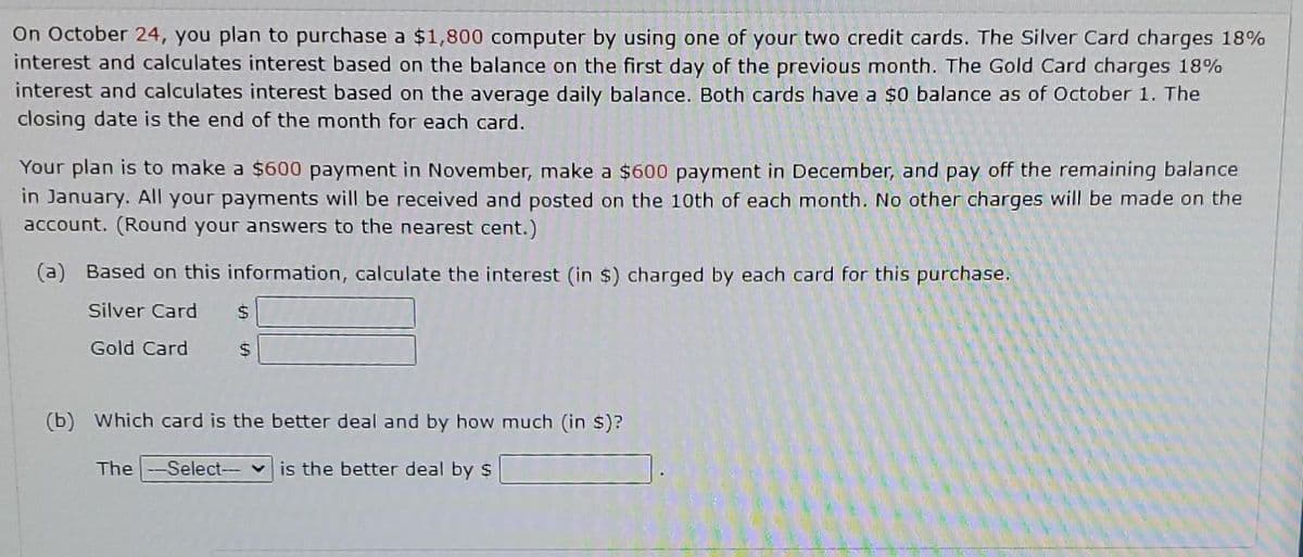 On October 24, you plan to purchase a $1,800 computer by using one of your two credit cards. The Silver Card charges 18%
interest and calculates interest based on the balance on the first day of the previous month. The Gold Card charges 18%
interest and calculates interest based on the average daily balance. Both cards have a $0 balance as of October 1. The
closing date is the end of the month for each card.
Your plan is to make a $600 payment in November, make a $600 payment in December, and pay off the remaining balance
in January. All your payments will be received and posted on the 10th of each month. No other charges will be made on the
account. (Round your answers to the nearest cent.)
(a) Based on this information, calculate the interest (in $) charged by each card for this purchase.
Silver Card $
Gold Card
(b) Which card is the better deal and by how much (in $)?
The-Select--- is the better deal by $