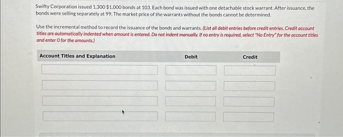 Swifty Corporation issued 1,300 $1,000 bonds at 103. Each bond was issued with one detachable stock warrant. After issuance, the
bonds were selling separately at 99. The market price of the warrants without the bonds cannot be determined.
Use the incremental method to record the issuance of the bonds and warrants. (List all debit entries before credit entries. Credit account
titles are automatically indented when amount is entered. Do not indent manually. If no entry is required, select "No Entry" for the account titles
and enter o for the amounts.)
Account Titles and Explanation
Debit
Credit
100