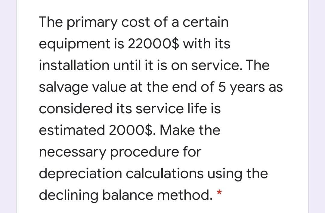 The primary cost of a certain
equipment is 22000$ with its
installation until it is on service. The
salvage value at the end of 5 years as
considered its service life is
estimated 20O0$. Make the
necessary procedure for
depreciation calculations using the
declining balance method. *
