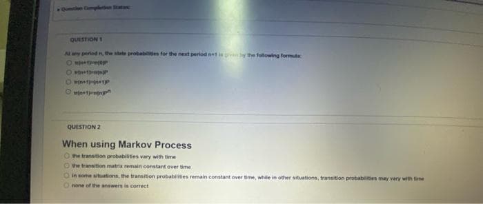 Qustin Cmpletn tata
QUESTION 1
Al ay pertedn the state probabilies for the next period net isany the following formula
O mpnetn
O mtn+tentnh
QUESTION 2
When using Markov Process
O the transition probabiliies vary with time
O the transition matrix remain constant over time
in some situations, the transition probabilities remain constant over time, while in other situations, transition probabilities may vary with time
none of the answers is correct
