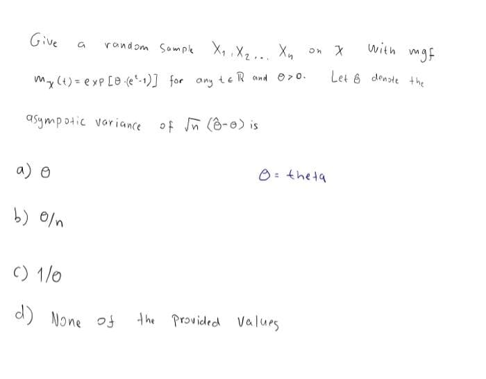 Give
random Sompk X, ,X2 .., Xn
with
mgf
Let 6 denate the
my (t) = exp [e (e-1)] for any teR and e>0.
asympotic variance of n (6-e) is
a) o
O: theta
b) 0/n
C) 1/0
d) None of
the Provided values
