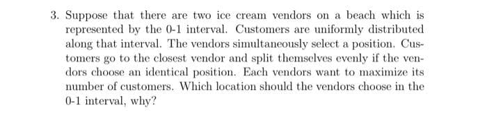 3. Suppose that there are two ice cream vendors on a beach which is
represented by the 0-1 interval. Customers are uniformly distributed
along that interval. The vendors simultaneously select a position. Cus-
tomers go to the closest vendor and split themselves evenly if the ven-
dors choose an identical position. Each vendors want to maximize its
number of customers. Which location should the vendors choose in the
0-1 interval, why?
