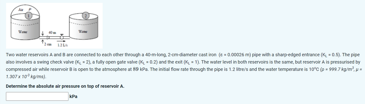 Air
P
1
Water
40 m
Water
2 cm 1.2 L/
Two water reservoirs A and B are connected to each other through a 40-m-long, 2-cm-diameter cast iron (ε = 0.00026 m) pipe with a sharp-edged entrance (K₁ = 0.5). The pipe
also involves a swing check valve (K₁ = 2), a fully open gate valve (K₁ = 0.2) and the exit (K₁ = 1). The water level in both reservoirs is the same, but reservoir A is pressurised by
compressed air while reservoir B is open to the atmosphere at 89 kPa. The initial flow rate through the pipe is 1.2 litre/s and the water temperature is 10°C (p = 999.7 kg/m³, µ =
1.307 x 10³ kg/ms).
Determine the absolute air pressure on top of reservoir A.
kPa