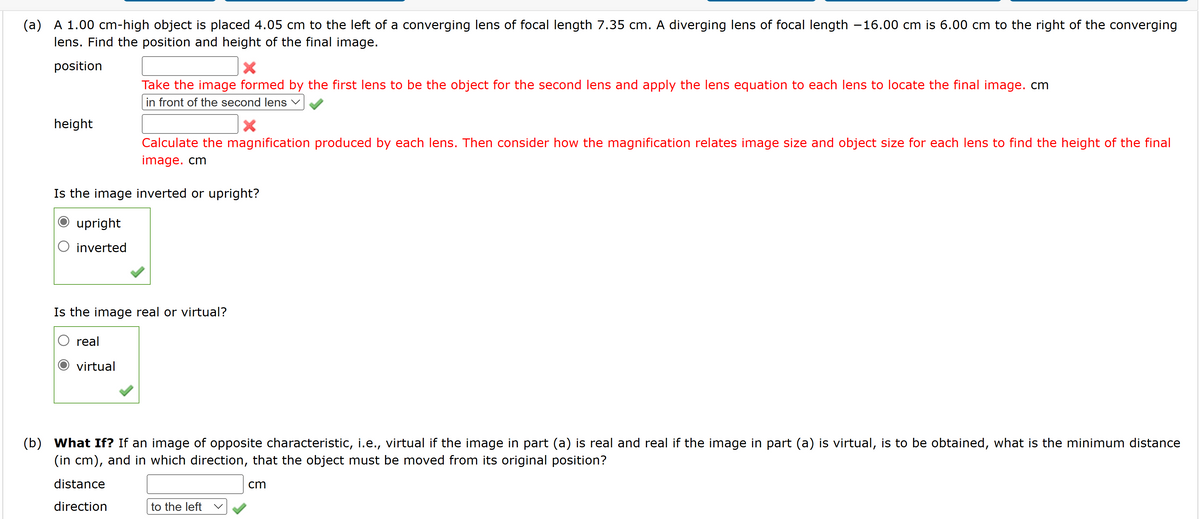 (a) A 1.00 cm-high object is placed 4.05 cm to the left of a converging lens of focal length 7.35 cm. A diverging lens of focal length -16.00 cm is 6.00 cm to the right of the converging
lens. Find the position and height of the final image.
position
height
inverted
Take the image formed by the first lens to be the object for the second lens and apply the lens equation to each lens to locate the final image. cm
in front of the second lens ✓
Is the image inverted or upright?
O upright
Calculate the magnification produced by each lens. Then consider how the magnification relates image size and object size for each lens to find the height of the final
image. cm
real
virtual
Is the image real or virtual?
(b) What If? If an image of opposite characteristic, i.e., virtual if the image in part (a) is real and real if the image in part (a) is virtual, is to be obtained, what is the minimum distance
(in cm), and in which direction, that the object must be moved from its original position?
distance
cm
direction
to the left