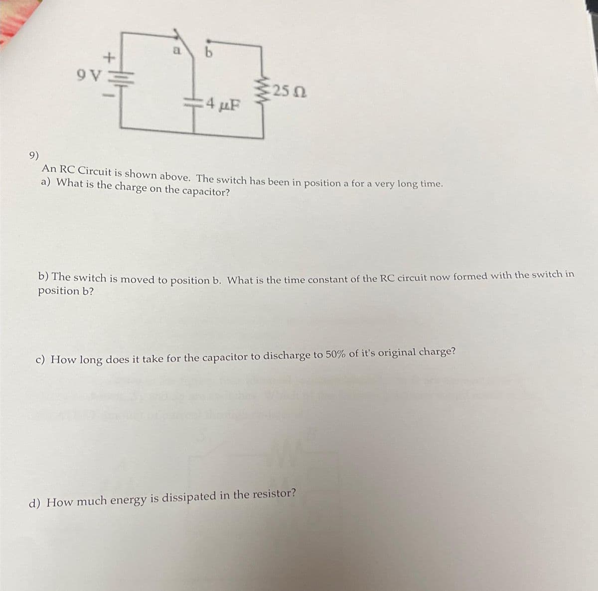 9 V
4 μF
25.02
9)
An RC Circuit is shown above. The switch has been in position a for a very long time.
a) What is the charge on the capacitor?
b) The switch is moved to position b. What is the time constant of the RC circuit now formed with the switch in
position b?
c) How long does it take for the capacitor to discharge to 50% of it's original charge?
d) How much energy is dissipated in the resistor?