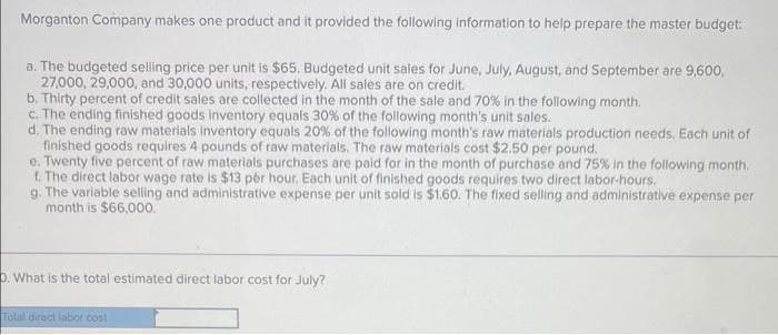 Morganton Company makes one product and it provided the following information to help prepare the master budget:
a. The budgeted selling price per unit is $65. Budgeted unit sales for June, July, August, and September are 9,600,
27,000, 29,000, and 30,000 units, respectively. All sales are on credit.
b. Thirty percent of credit sales are collected in the month of the sale and 70% in the following month.
c. The ending finished goods inventory equals 30% of the following month's unit sales.
d. The ending raw materials inventory equals 20% of the following month's raw materials production needs. Each unit of
finished goods requires 4 pounds of raw materials. The raw materials cost $2.50 per pound.
e. Twenty five percent of raw materials purchases are paid for in the month of purchase and 75% in the following month.
f. The direct labor wage rate is $13 per hour. Each unit of finished goods requires two direct labor-hours.
g. The variable selling and administrative expense per unit sold is $1.60. The fixed selling and administrative expense per
month is $66,000.
D. What is the total estimated direct labor cost for July?
Total direct labor cost