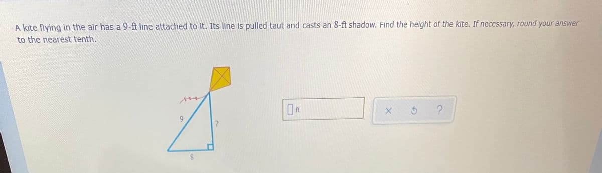 A kite flying in the air has a 9-ft line attached to it. Its line is pulled taut and casts an 8-ft shadow. Find the height of the kite. If necessary, round your answer
to the nearest tenth.
ft
9.
8
