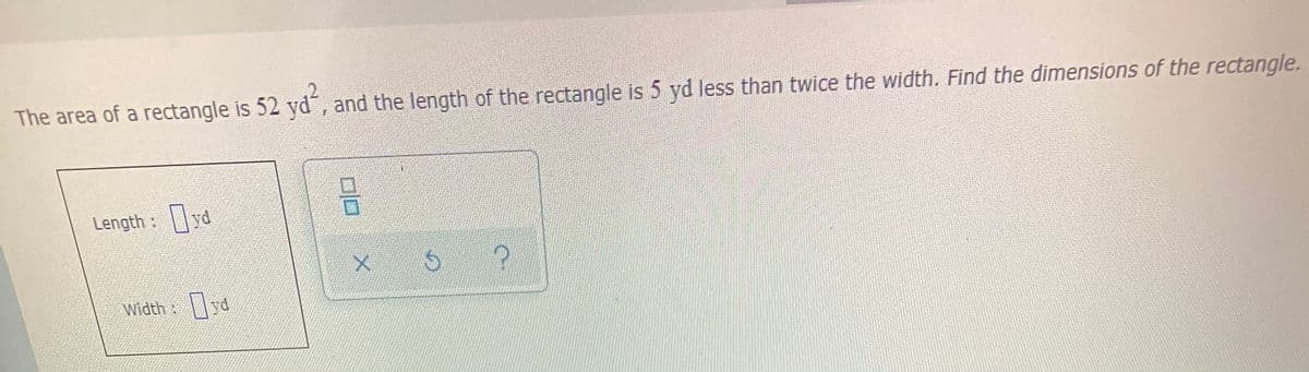 The area of a rectangle is 52 yd, and the length of the rectangle is 5 yd less than twice the width. Find the dimensions of the rectangle.
Length :yd
Width:
