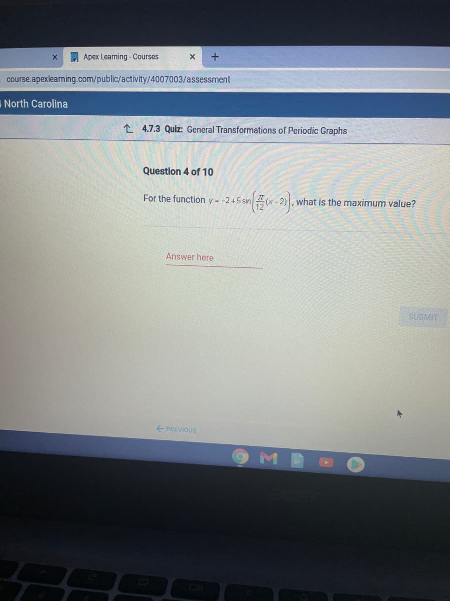 E Apex Learning - Courses
course.apexlearning.com/public/activity/4007003/assessment
North Carolina
L 4.7.3 Quiz: General Transformations of Periodic Graphs
Question 4 of 10
For the function y = -2+5 sin
what is the maximum value?
(х-2)
Answer here
SUBMIT
E PREVIOUS
Σ
