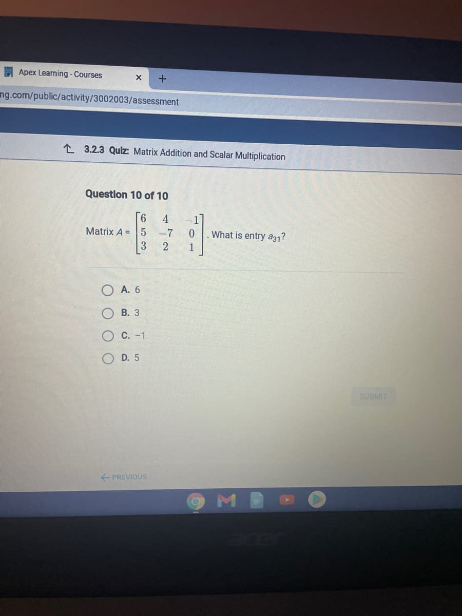 Apex Learning - Courses
ng.com/public/activity/3002003/assessment
L 3.2.3 Quiz: Matrix Addition and Scalar Multiplication
Question 10 of 10
4
Matrix A =5 -7
What is entry a31?
3
1
А. 6
В. З
С. -1
D. 5
SUBMIT
+ PREVIOUS
O O O O
