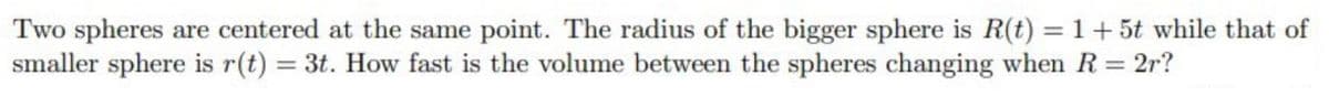 Two spheres are centered at the same point. The radius of the bigger sphere is R(t) = 1+ 5t while that of
smaller sphere is r(t) = 3t. How fast is the volume between the spheres changing when R = 2r?
