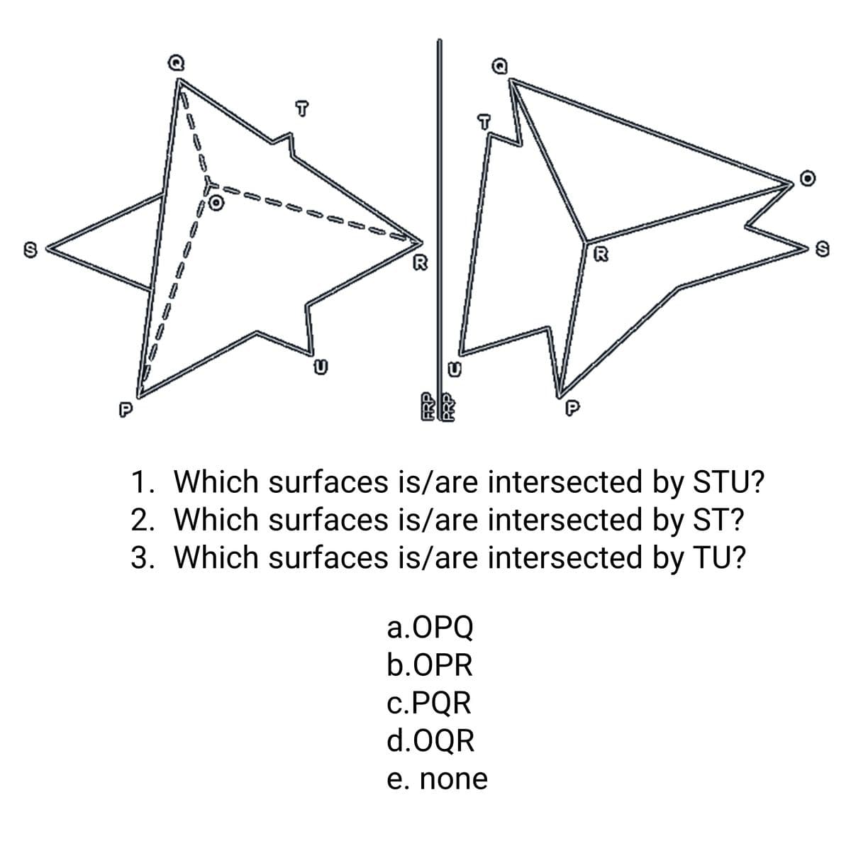 R
P
1. Which surfaces is/are intersected by STU?
2. Which surfaces is/are intersected by ST?
3. Which surfaces is/are intersected by TU?
а.ОРQ
b.OPR
С.PQR
d.OQR
e. none
