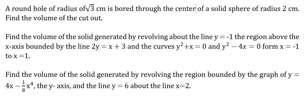 A round hole of radius ofv3 cm is bored through the center of a solid sphere of radius 2 cm.
Find the volume of the cut out.
Find the volume of the solid generated by revolving about the line y = -1 the region above the
x-axis bounded by the line 2y = x + 3 and the curves y?+x= 0 and y? - 4x = 0 form x = -1
to x =1.
Find the volume of the solid generated by revolving the region bounded by the graph of y =
4x – x*, the y- axis, and the line y = 6 about the line x=2.
