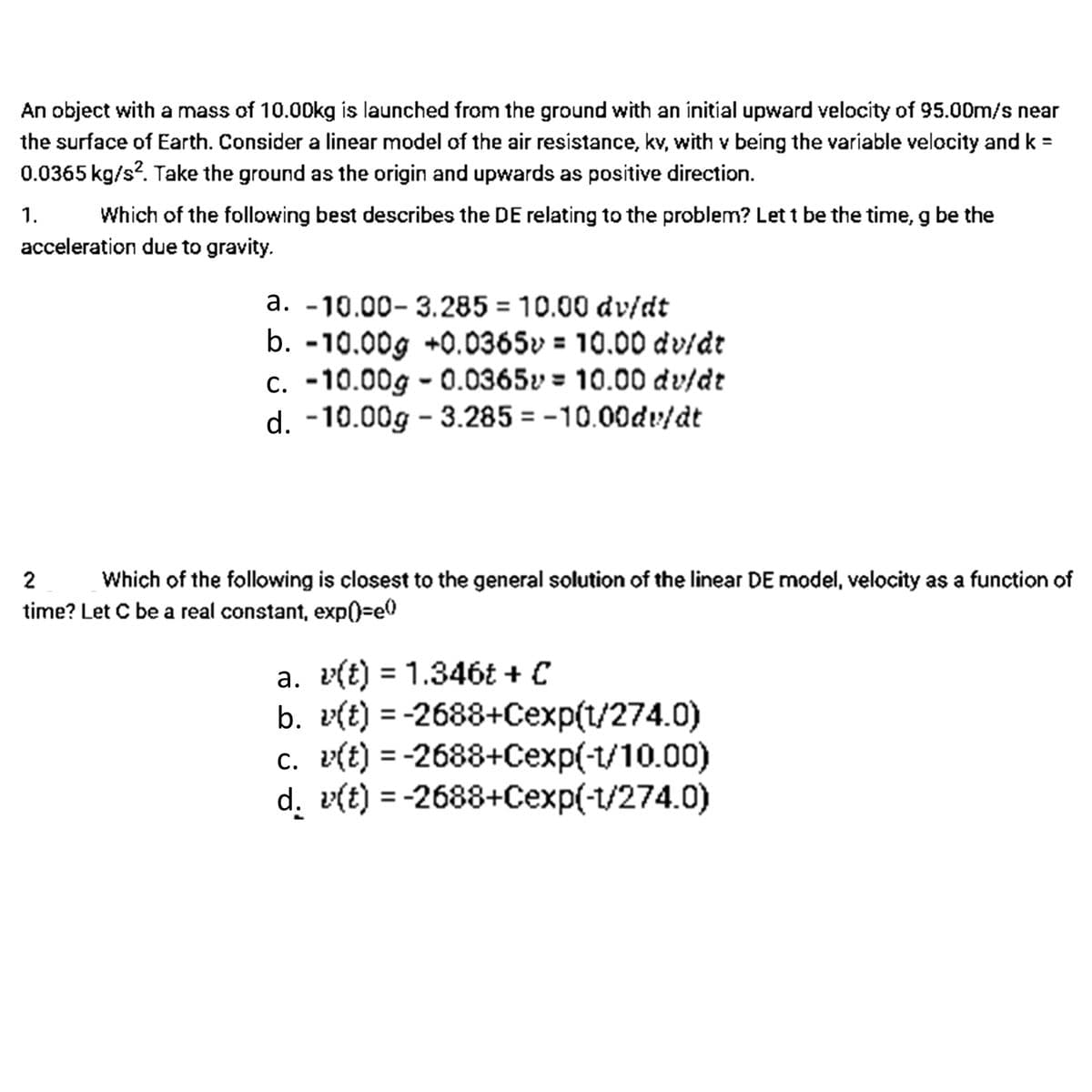 An object with a mass of 10.00kg is launched from the ground with an initial upward velocity of 95.00m/s near
the surface of Earth. Consider a linear model of the air resistance, kv, with v being the variable velocity and k =
0.0365 kg/s?. Take the ground as the origin and upwards as positive direction.
1.
acceleration due to gravity.
Which of the following best describes the DE relating to the problem? Let t be the time, g be the
a. -10.00- 3.285 = 10.00 dv/dt
b. -10.00g +0.0365v = 10.00 dv/dt
c. -10.00g - 0.0365v = 10.00 dv/dt
d. -10.00g - 3.285 = -10.00dv/dt
2
Which of the following is closest to the general solution of the linear DE model, velocity as a function of
time? Let C be a real constant, exp()%3e0
a. v(t) = 1.346t + C
b. v(t) = -2688+Cexp(t/274.0)
c. v(t) = -2688+Cexp(-1/10.00)
d. v(t) = -2688+Cexp(-1/274.0)
%3D
