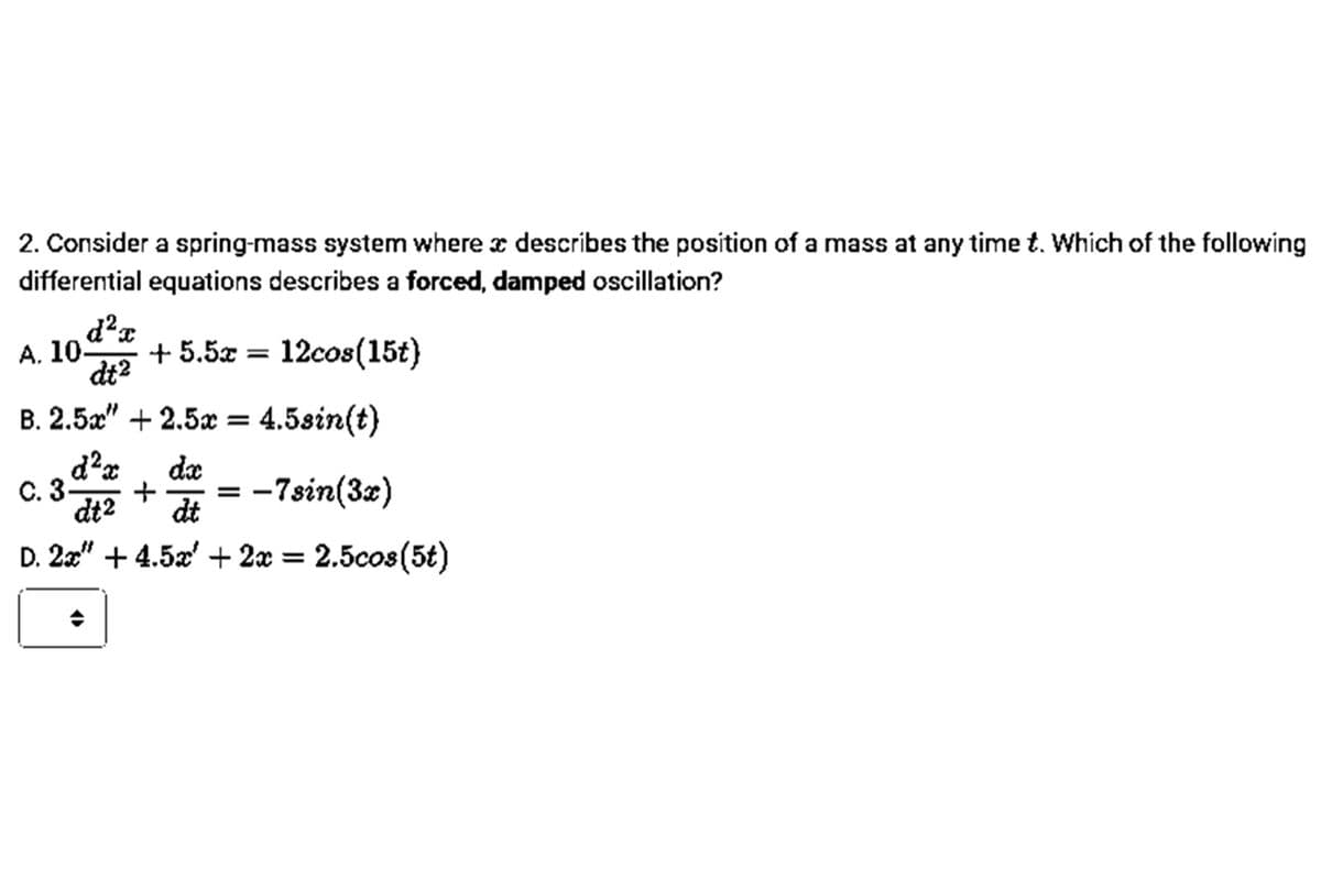 2. Consider a spring-mass system where z describes the position of a mass at any time t. Which of the following
differential equations describes a forced, damped oscillation?
d²x
А. 10.
+ 5.5x = 12cos(15t)
dt2
B. 2.5x" + 2.5x =
4.5sin(t)
da
С. 3-
dt2
:-7sin(32)
dt
D. 2x" + 4.5a' + 2x = 2.5cos(5t)
