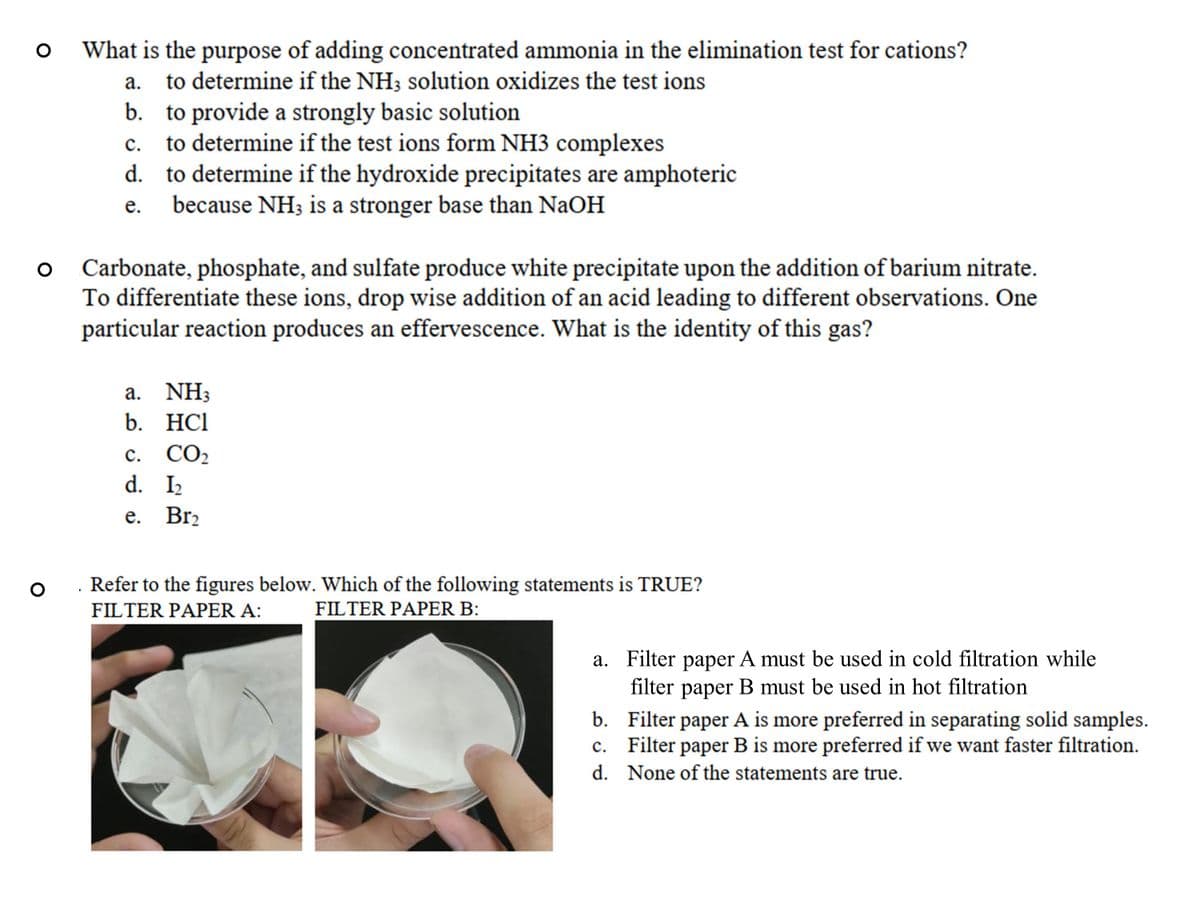 What is the purpose of adding concentrated ammonia in the elimination test for cations?
а.
to determine if the NH; solution oxidizes the test ions
b. to provide a strongly basic solution
to determine if the test ions form NH3 complexes
d. to determine if the hydroxide precipitates are amphoteric
because NH3 is a stronger base than NaOH
с.
е.
Carbonate, phosphate, and sulfate produce white precipitate upon the addition of barium nitrate.
To differentiate these ions, drop wise addition of an acid leading to different observations. One
particular reaction produces an effervescence. What is the identity of this gas?
а. NH
b. HCl
с. СО2
d. I2
е. Brz
Refer to the figures below. Which of the following statements is TRUE?
FILTER PAPER A:
FILTER PAPER B:
a. Filter paper A must be used in cold filtration while
filter
раper
B must be used in hot filtration
b. Filter paper A is more preferred in separating solid samples.
c. Filter paper B is more preferred if we want faster filtration.
d. None of the statements are true.
