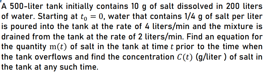 A 500-liter tank initially contains 10 g of salt dissolved in 200 liters
of water. Starting at to = 0, water that contains 1/4 g of salt per liter
is poured into the tank at the rate of 4 liters/min and the mixture is
drained from the tank at the rate of 2 liters/min. Find an equation for
the quantity m(t) of salt in the tank at time t prior to the time when
the tank overflows and find the concentration C(t) (g/liter ) of salt in
the tank at any such time.
