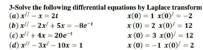 3-Solve the following differential equations by Laplace transform
(a) x! – x = 2t
(b) x – 2x/ + 5x = -8e-t
(c) x// + 4x
(d) x – 3x – 10x = 1
x(0) = 1 x(0)/ = -2
x (0) = 2 x(0)/ = 12
x (0) = 3 x(0)/ = 12
x (0) = -1 x(0)/ = 2
%3D
20e-t
%3D
%3D
-
%3D

