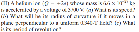 (II) A helium ion (Q = +2e) whose mass is 6.6 x 10 2" kg
is accelerated by a voltage of 3700 V. (a) What is its speed?
(b) What will be its radius of curvature if it moves in a
plane perpendicular to a uniform 0.340-T field? (c) What
is its period of revolution?
