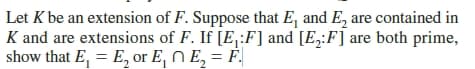 Let K be an extension of F. Suppose that E, and E, are contained in
K and are extensions of F. If [E,:F] and [E,:F] are both prime,
show that E, = E, or E, N E, = F.
