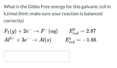 What is the Gibbs Free energy for this galvanic cell in
kJ/mol (hint: make sure your reaction is balanced
correctly)
Eº
red
F2(9) + 2e- → F (aq)
Al3+ + 3e¯ → Al(s)
2.87
Eo
-1.66
red
