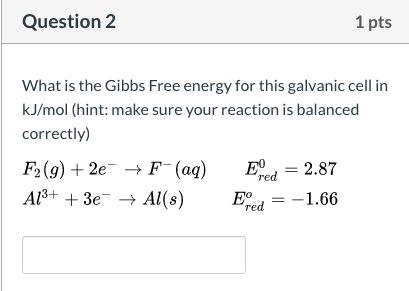 What is the Gibbs Free energy for this galvanic cell in
kJ/mol (hint: make sure your reaction is balanced
correctly)
E, = 2.87
F2(g) + 2e¯ → F¯(aq)
Al3+ + 3e → Al(s)
red
= -1.66
Ered
