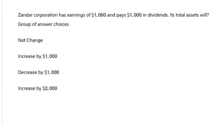 Zandar corporation has earnings of $1,000 and pays $1,000 in dividends. Its total assets will?
Group of answer choices
Not Change
Increase by $1,000
Decrease by $1,000
Increase by $2,000