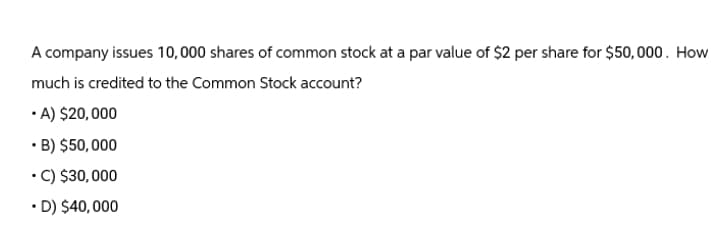 A company issues 10,000 shares of common stock at a par value of $2 per share for $50,000. How
much is credited to the Common Stock account?
⚫A) $20,000
⚫ B) $50,000
⚫C) $30,000
⚫D) $40,000