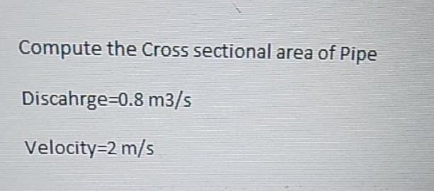 Compute the Cross sectional area of Pipe
Discahrge=0.8 m3/s
Velocity=2 m/s