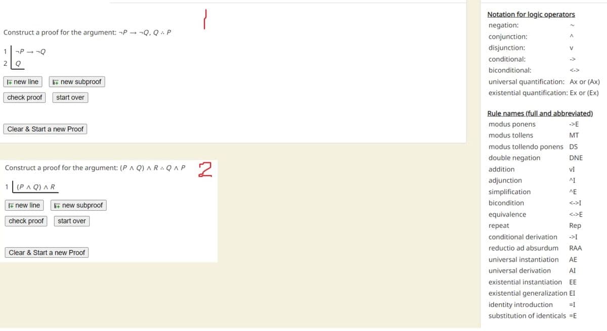 Construct a proof for the argument: PQ, Q. P
1
26
2 Q
-P→ ¬Q
new line li+ new subproof
check proof start over
Clear & Start a new Proof
Construct a proof for the argument: (PAQ) ARQ^P
1 (PAQ) AR
I new line
check proof
+ new subproof
start over
Clear & Start a new Proof
2
Notation for logic operators
negation:
conjunction:
disjunction:
conditional:
biconditional:
A
V
->
universal quantification: Ax or (Ax)
existential quantification: Ex or (Ex)
Rule names (full and abbreviated)
modus ponens
->E
modus tollens
MT
modus tollendo ponens DS
double negation
DNE
addition
VI
ΔΙ
adjunction.
simplification
bicondition
equivalence
repeat
conditional derivation
reductio ad absurdum RAA
universal instantiation AE
universal derivation AI
existential instantiation EE
existential generalization EI
identity introduction =I
substitution of identicals E
ΛΕ
<->I
<->E
Rep
→>I