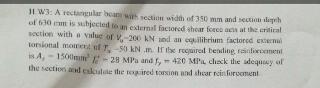 H.W3: A rectangular beam with section width of 350 mm and section depth
of 630 mm is subjected to an external factored shear force acts at the critical
section with a value of V,-200 kN and an equilibrium factored external
torsional moment of T,-50 kN .m. If the required bending reinforcement
is A, 1500mm? f!
= 28 MPa and fy
= 420 MPa, check the adequacy of
%3D
the section and calculate the required torsion and shear reinforcement.
