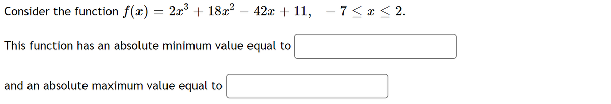 Consider the function f(x) = 2x³ + 18x² − 42x + 11, − 7 ≤ x ≤ 2.
This function has an absolute minimum value equal to
and an absolute maximum value equal to