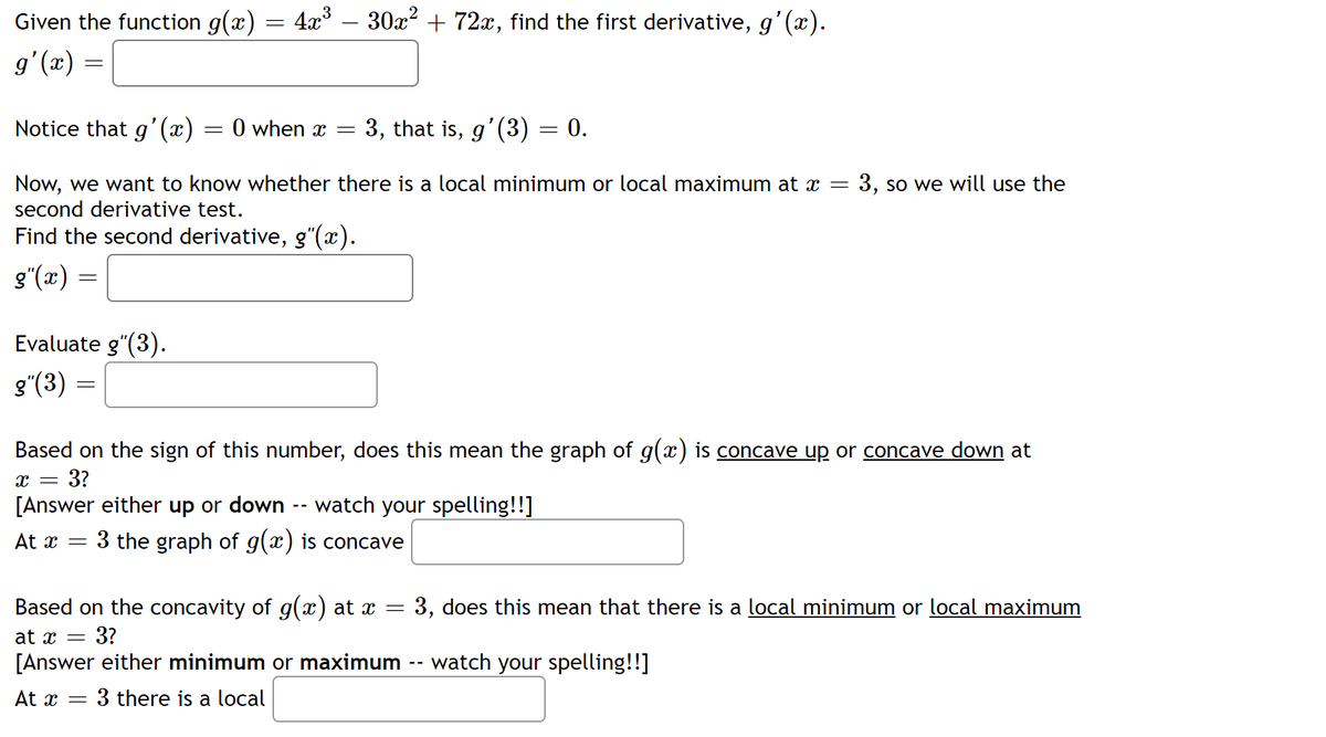 Given the function g(x) = 4x³
g'(x)
=
Notice that g'(x)
=
Evaluate g"(3).
g″(3) =
=
0 when x =
30x² + 72x, find the first derivative, g'(x).
3, that is, g'(3) = 0.
Now, we want to know whether there is a local minimum or local maximum at x = 3, so we will use the
second derivative test.
Find the second derivative, g"(x).
g"(x) =
Based on the sign of this number, does this mean the graph of g(x) is concave up or concave down at
X = = 3?
[Answer either up or down watch your spelling!!]
At x = 3 the graph of g(x) is concave
Based on the concavity of g(x) at x = 3, does this mean that there is a local minimum or local maximum
at x = 3?
[Answer either minimum or maximum -- watch your spelling!!]
At x = 3 there is a local