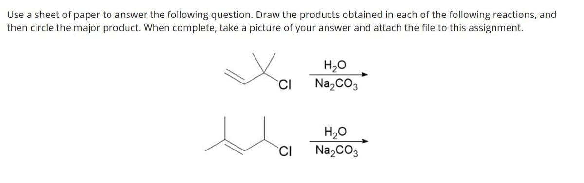 Use a sheet of paper to answer the following question. Draw the products obtained in each of the following reactions, and
then circle the major product. When complete, take a picture of your answer and attach the file to this assignment.
H20
Na,CO3
CI
H20
Na,CO3
CI
