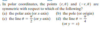 In polar coordinates, the points (r, 0) and (-r,0) are
symmetric with respect to which of the following?
(b) the pole (or origin)
(a) the polar axis (or x-axis)
(c) the line 0 = (or y-axis) (d) the line 0 ==
4
(or y = x)
