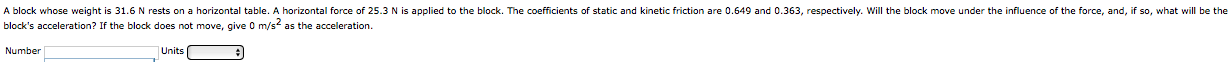 A block whose weight is 31.6 N rests on a horizontal table. A horizontal force of 25.3 N is applied to the block. The coefficients of static and kinetic friction are 0.649 and 0.363, respectively. Will the block move under the influence of the force, and, if so, what will be the
block's acceleration? If the block does not move, give 0 m/s as the acceleration.
Number
Units

