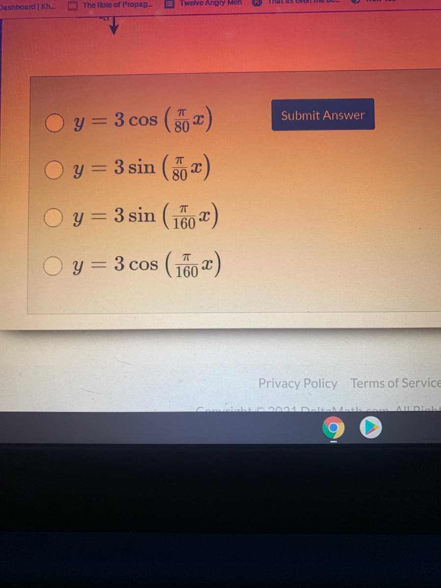 Dashboard Kh..
The Role of Propag
E Twelve Angry Men
That as eVL
y = 3 cos (0)
Submit Answer
%3D
O y = 3 sin (x)
%3D
80
y = 3 sin ( )
160
T
O y = 3 cos (160
)
Privacy Policy Terms of Service
2031 DeltaMatL
ALDich
Convri
