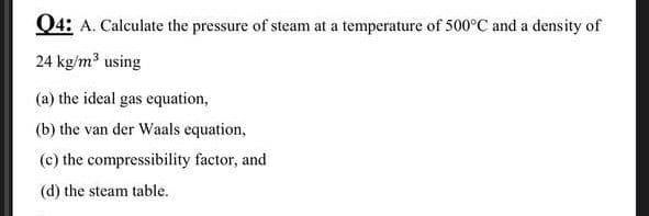 Q4: A. Calculate the pressure of steam at a temperature of 500°C and a density of
24 kg/m³ using
(a) the ideal gas equation,
(b) the van der Waals equation,
(c) the compressibility factor, and
(d) the steam table.