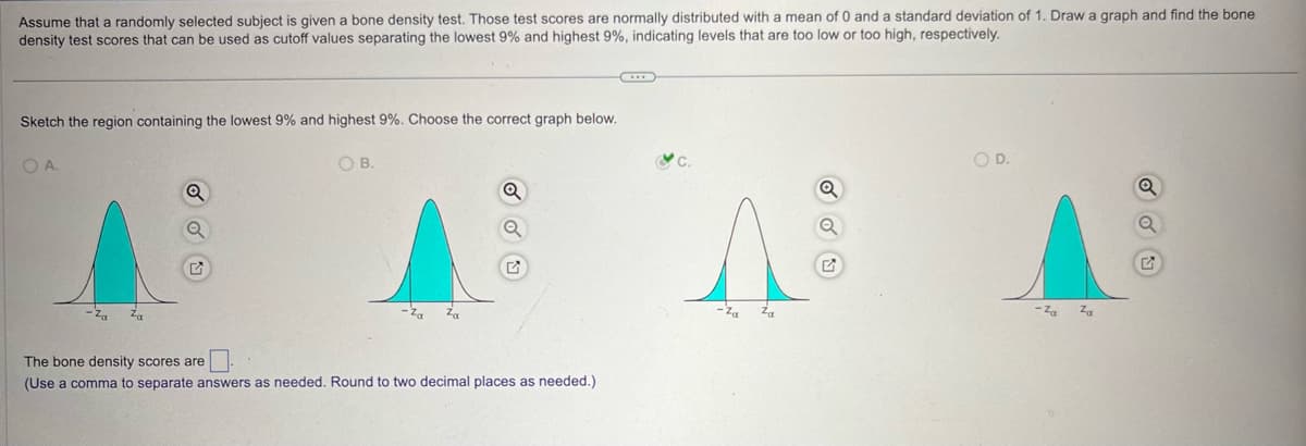 Assume that a randomly selected subject is given a bone density test. Those test scores are normally distributed with a mean of 0 and a standard deviation of 1. Draw a graph and find the bone
density test scores that can be used as cutoff values separating the lowest 9% and highest 9%, indicating levels that are too low or too high, respectively.
Sketch the region containing the lowest 9% and highest 9%. Choose the correct graph below.
OA.
රරත
OB.
Q
Q
The bone density scores are
(Use a comma to separate answers as needed. Round to two decimal places as needed.)
O D.
Q
Λ
-Za
Za
-Za
Za
G