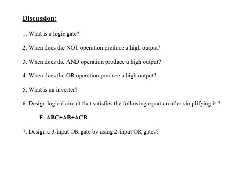 Discussion:
1. What is a logic gate?
2. When does the NOT operation produce a high output?
3. When does the AND operation produce a high output?
4. When does the OR operation produce a high output?
5. What is an inverter?
6. Design logical circuit that satisfies the following equation after simplifying it ?
F=ABC+AB+ACB
7. Design a 3-input OR gate by using 2-input OR gates?
