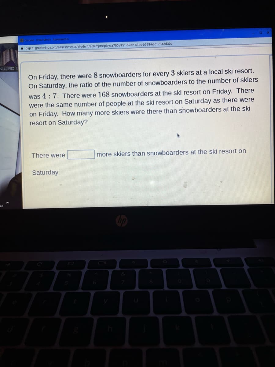 I Chrome Greal Mnds Assessnents
i digital.greatminds.org/assessments/student/attempts/play/a700a951-6232-43ac-b598-6ce17843d30b
EZ-LOPEZ E
On Friday, there were 8 snowboarders for every 3 skiers at a local ski resort.
On Saturday, the ratio of the number of snowboarders to the number of skiers
was 4: 7. There were 168 snowboarders at the ski resort on Friday. There
were the same number of people at the ski resort on Saturday as there were
on Friday. How many more skiers were there than snowboarders at the ski
resort on Saturday?
There were
more skiers than snowboarders at the ski resort on
Saturday.
