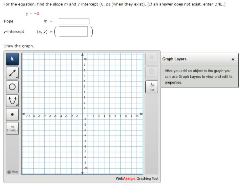 For the equation, find the slope m and y-intercept (0, b) (when they exist). (If an answer does not exist, enter DNE.)
y = -2
slope
y-intercept (x, y) =
Draw the graph.
No
Solution
Help
-10
m =
-8-5
24
-3 -2 -1
10
0
8
7
8
6
4
3
2
4
L
-4
-2
-3
-6
-6
-7
-8
e
-10
9 10
Fill
WebAssign. Graphing Tool
Graph Layers
After you add an object to the graph you
can use Graph Layers to view and edit its
properties.