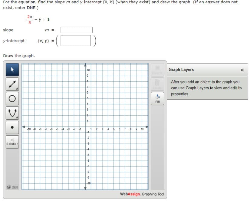 For the equation, find the slope m and y-intercept (0, b) (when they exist) and draw the graph. (If an answer does not
exist, enter DNE.)
slope
y-intercept
No
Solution
2x
Draw the graph.
Help
- y = 1
m =
(x, y)
-10 9 8 7 6 5 4
-3 -2 -1
10
0
8
7
864
cocu
3
2
4
7
-3
-4
-6
-8
-8
-0
b
-10
2
3 4
5
8
7
8 9 10
Fill
WebAssign. Graphing Tool
Graph Layers
After you add an object to the graph you
can use Graph Layers to view and edit its
properties.
<<