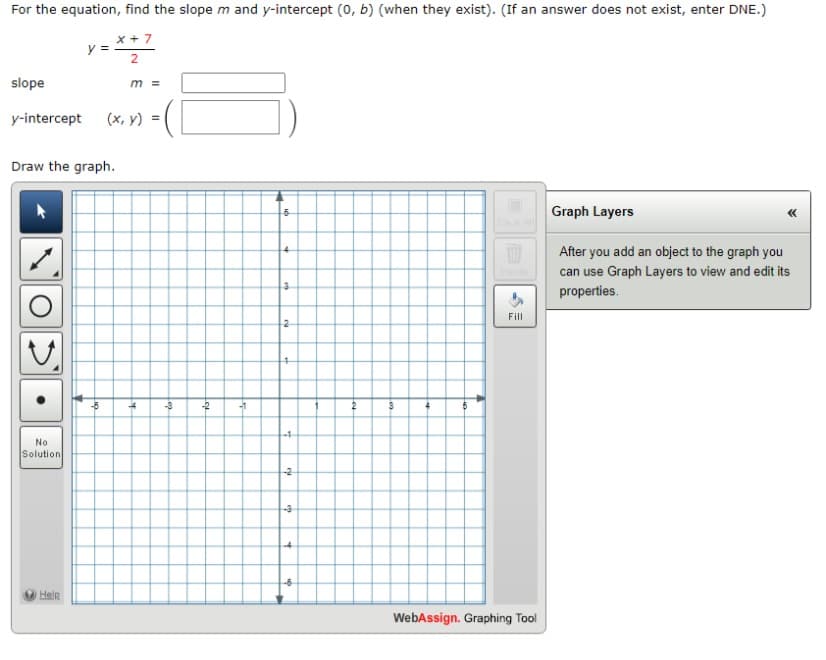 For the equation, find the slope m and y-intercept (0, b) (when they exist). (If an answer does not exist, enter DNE.)
x + 7
2
slope
y-intercept (x, y)
y =
Draw the graph.
No
Solution
Help
-5
m =
-4
= (1
-3
-2
-1
6
3
2
cu
-3
WI
Fill
WebAssign. Graphing Tool
Graph Layers
After you add an object to the graph you
can use Graph Layers to view and edit its
properties.
<<